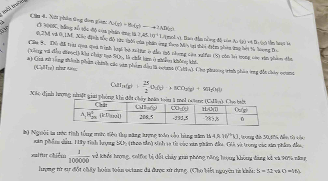 môi trường
Cần 4. Xét phản ủng đơn giản: A:(g)+B:(g)to 2AB(g).
là
03º
Ở 300K, hằng số tốc độ của phân ứng là 2,45.10^(-4)L/ (moLs ). Ban đầu nồng độ của A_2(g)vaB_2(g) lần lượt là
0,2M và 0,1M. Xác định tốc độ tức thời của phản ứng theo M/s tại thời điểm phản ứng hết ¼ lượng B_2.
2 Cầu 5. Dù đã trải qua quá trình loại bỏ sulfur ở dầu thỏ nhưng cặn sulfur (S) còn lại trong các sản phẩm đầu
(xăng và dầu diesel) khi cháy tạo SO_2 , là chất làm ô nhiễm không khi.
a) Giả sử rằng thành phần chính các sản phẩm dầu là octane (C_8H_18). Cho phương trình phản ứng đốt chảy octane
(C_8H_18) như sau:
C_8H_18(g)+ 25/2 O_2(g)to 8CO_2(g)+9H_2O(l)
Xác định lượng nhiệt giải phóng k
b) Người ta ước tính tổng mức tiêu thụ năng lượng toàn cầu hàng năm là 4,8.10^(19)kJ , trong đó 30,6% đến từ các
sản phầm dầu. Hãy tính lượng SO_2 (theo tần) sinh ra từ các sản phẩm dầu. Giả sử trong các sản phẩm dầu,
sulfur chiếm  1/100000  về khối lượng, sulfur bị đốt cháy giải phóng năng lượng không đáng kể và 90% năng
lượng từ sự đốt cháy hoàn toàn octane đã được sử dụng. (Cho biết nguyên từ khối: S=32 và O=16).