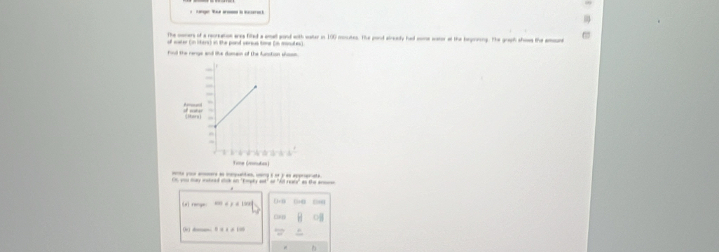 The owners of a recreation ares filled a amall pond with water in 100 monutes. The pond already had some wasor at the begooning. The graph shows the amsund
of water (in liters) in the pand versus tims (in minutes)
Find the renge and the domein of the funstion shosn.
vonte poue anmers ae inepualtian, uing 5 or ) as appripalsta
On you may insteel click an 'Eopty est" of "All reals" as the anore
(s) range f(x)≤ y≤ 19x oa0 00
(v ) d- 0.3+0.10
b