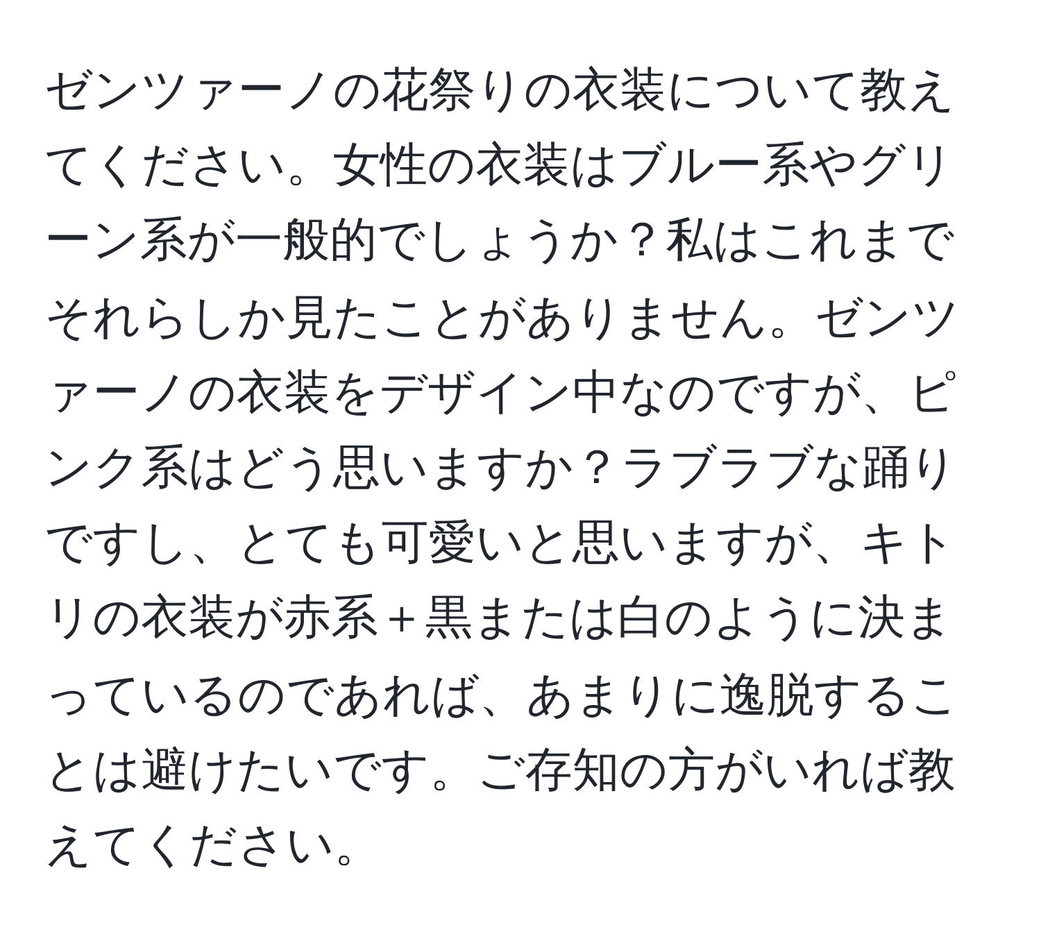 ゼンツァーノの花祭りの衣装について教えてください。女性の衣装はブルー系やグリーン系が一般的でしょうか？私はこれまでそれらしか見たことがありません。ゼンツァーノの衣装をデザイン中なのですが、ピンク系はどう思いますか？ラブラブな踊りですし、とても可愛いと思いますが、キトリの衣装が赤系＋黒または白のように決まっているのであれば、あまりに逸脱することは避けたいです。ご存知の方がいれば教えてください。