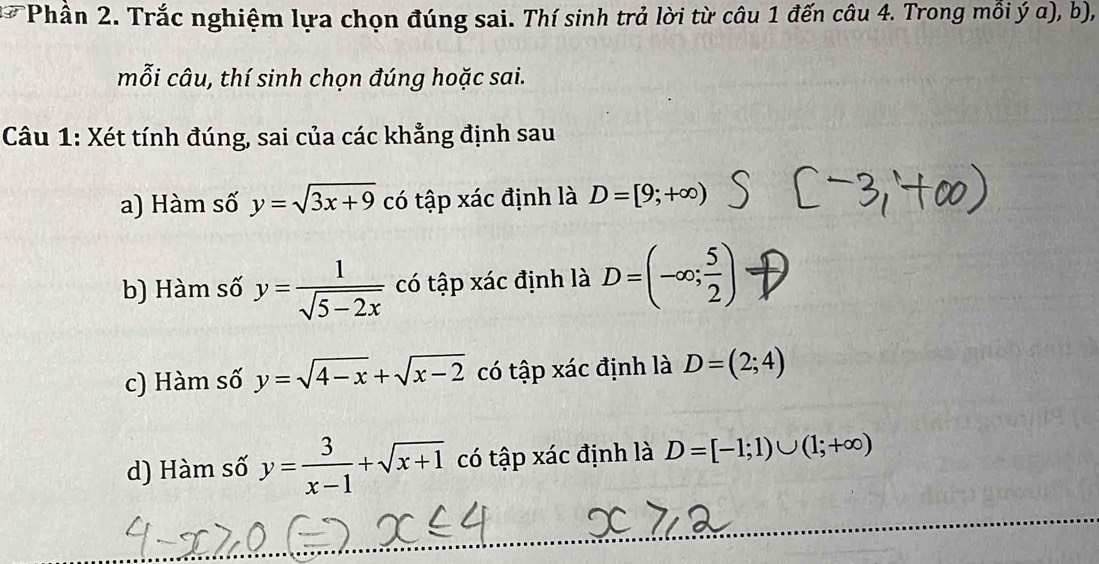 Phân 2. Trắc nghiệm lựa chọn đúng sai. Thí sinh trả lời từ câu 1 đến câu 4. Trong mỗi ý α), b),
mỗi câu, thí sinh chọn đúng hoặc sai.
Câu 1: Xét tính đúng, sai của các khẳng định sau
a) Hàm số y=sqrt(3x+9) có tập xác định là D=[9;+∈fty )
b) Hàm số y= 1/sqrt(5-2x)  có tập xác định là D=(-∈fty ; 5/2 )
c) Hàm số y=sqrt(4-x)+sqrt(x-2) có tập xác định là D=(2;4)
d) Hàm số y= 3/x-1 +sqrt(x+1) có tập xác định là D=[-1;1)∪ (1;+∈fty )