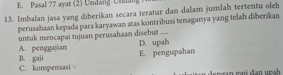 E. Pasal 77 ayat (2) Undang-Undang 1
13. Imbalan jasa yang diberikan secara teratur dan dalam jumlah tertentu oleh
perusahaan kepada para karyawan atas kontribusi tenaganya yang telah diberikan
untuk mencapai tujuan perusahaan disebut ....
A. penggajian D. upah
B. gaji E. pengupahan
C. kompensasi
a dengan gaii dan upah