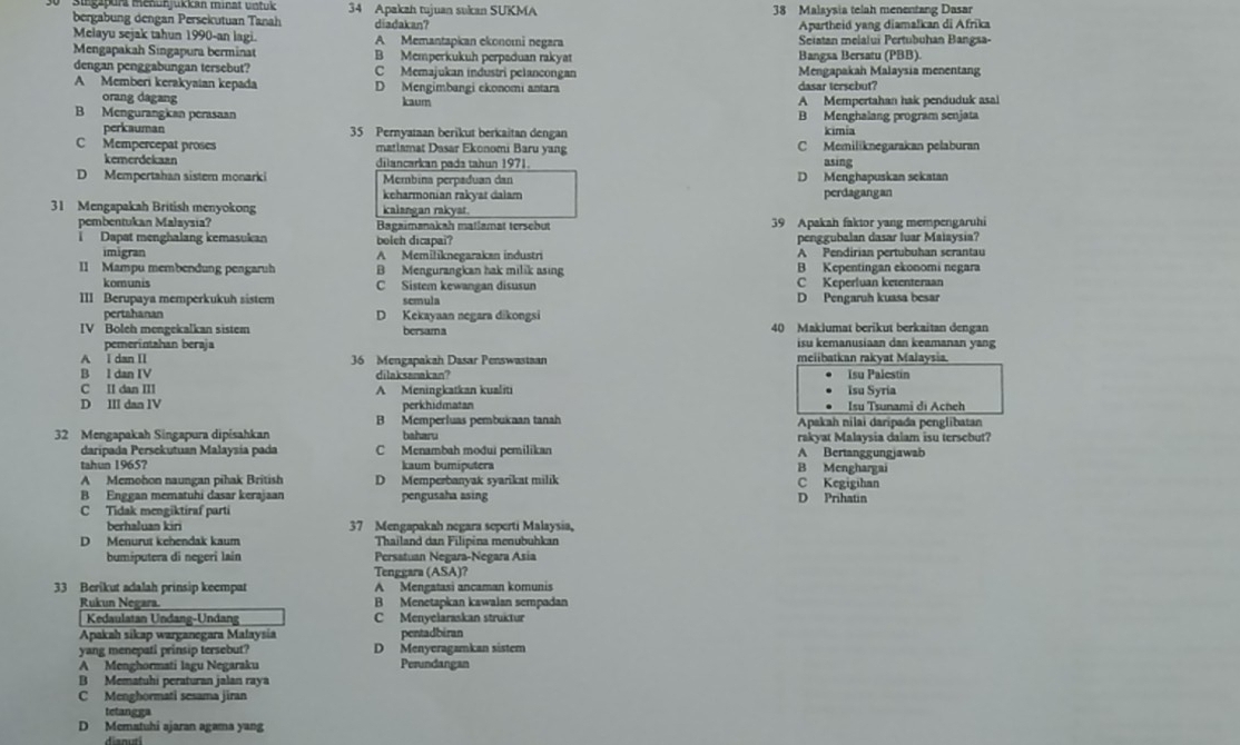 ga purz mehun jukkan minat untuk 34 Apakah tujuan sukan SUKMA 38 Malaysia telah menentang Dasar
bergabung dengan Persekutuan Tanah diadakan?
Apartheid yang diamalkan di Afrika
Melayu sejak tahun 1990-an lagi. A Memantapican ekonomi negara Seiatan melalui Pertubuhan Bangsa-
Mengapakah Singapura berminat B Memperkukuh perpaduan rakyat Bangsa Bersatu (PBB).
dengan penggabungan tersebut? C Memajukan industri pelancongan Mengapakah Malaysia menentang
A Memberi kerakyaian kepada D Mengimbangi ekonomi antara dasar tersebut?
orang dagang kaum
B Mengurangian perasaan A Mempertahan hak penduduk asal
B Menghalang program senjata
perkauman 35 Pernyaman berikut berkaitan dengan kímia
C Mempercepat proses matlamat Dasar Ekonomi Baru yang C Memiliknegarakan pelaburan
kemerdekaan dilancarkan pada tahun 1971. asing
D Mempertahan sistem monarki Membina perpaduan dan D Menghapuskan sekatan
keharmonian rakyat dalam perdagangan
31 Mengapakah British menyokong kalangan rakyat.
pembentukan Malaysia? Bagaimanakah matlamat tersebut 39 Apakah faktor yang mempengaruhi
i Dapat menghalang kemasukan boleh dicapai? penggubalan dasar luar Maiaysia?
imigran A Memiliknegarakan industri A Pendirian pertubuhan serantau
II Mampu membendung pengaruh B Mengurangkan hak milik asing B Kepentingan ekonomi negara
komunis C Sistem kewangan disusun C Keperluan ketenteraan
III Berupaya memperkukuh sistem scmula D Pengaruh kuasa besar
pertahanan D Kekayaan negara dikongsi
IV Boleh mengekalkan sistem bersama 40 Maklumat berikut berkaitan dengan
pemerintahan beraja isu kemanusiaan dan keamanan yang
A I dan I 36 Mengapakah Dasar Penswastaan meiibatkan rakyat Malaysia.
B l dan IV dilaksanakan? Isu Palestin
C II dan III A Meningkatkan kualiti Isu Syria
D III dan IV perkhidmatan Isu Tsunami di Acheh
B Memperluas pembukcaan tanah Apakah nilai daripada penglibatan
rakyat Malaysia dalam isu tersebut?
32 Mengapakah Singapura dipisahkan baharu A Bertanggungjawab
daripada Persekutuan Malaysía pada C Menambah mođui pemilikan
tahun 1965? kaum bumiputera B Menghargai
A Memohon naungan pihak British D Memperbanyak syarikat milik C Kegigihan
B Enggan mematuhi dasar kerajaan pengusaha asing D Prihatin
C Tidak mengiktíraf parti
berhaluan kiri 37 Mengapakah negara seperti Malaysia,
D Menurut kehendak kaum Thailand dan Filipina menubuhkan
bumiputera di negeri lain Persatuan Negara-Negara Asia
Tenggara (ASA)?
33 Berikut adalah prinsip keempat A Mengatasi ancaman komunis
Rukun Negara. B Menetapkan kawalan sempadan
Kedaulatan Undang-Undang C Menyelaraskan struktur
Apakah sikap warganegara Malaysia pentadbiran
yang menepati prinsip tersebut? D Menyeragamkan sistem
A Menghormati lagu Negaraku Perundangan
B Mematuhi peraturan jalan raya
C Menghormati sesama jiran
tetangga
D Mematuhi ajaran agama yang
dianuti