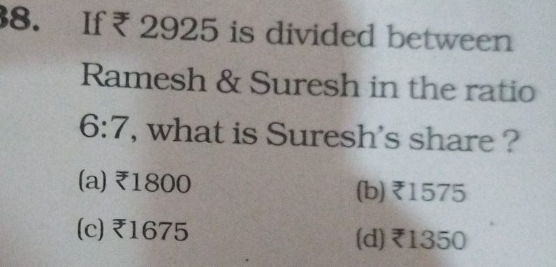 If ₹ 2925 is divided between
Ramesh & Suresh in the ratio
6:7 , what is Suresh's share ?
(a) ₹1800 (b) ₹1575
(c) ₹1675
(d) ₹1350