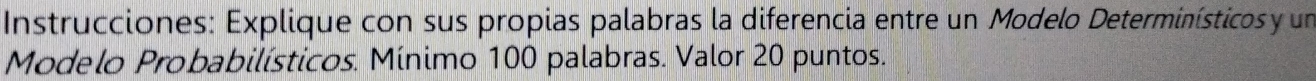 Instrucciones: Explique con sus propias palabras la diferencia entre un Modelo Determinísticos y un 
Modelo Probabilísticos. Mínimo 100 palabras. Valor 20 puntos.