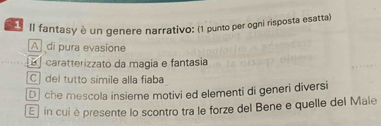 Il fantasy è un genere narrativo: (1 punto per ogni risposta esatta)
A di pura evasione
É caratterizzato da magia e fantasia
C del tutto simile alla fiaba
D che mescola insieme motivi ed elementi di generi diversi
E j in cui èpresente lo scontro tra le forze del Bene e quelle del Male