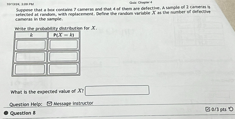 10/13/24, 3:09 PM Quiz: Chapter 4
Suppose that a box contains 7 cameras and that 4 of them are defective. A sample of 2 cameras is
selected at random, with replacement. Define the random variable X as the number of defective
cameras in the sample.
Write the probability distribution for X.
What is the expected value of X?
Question Help: Message instructor
0/3 pts つ
Question 8