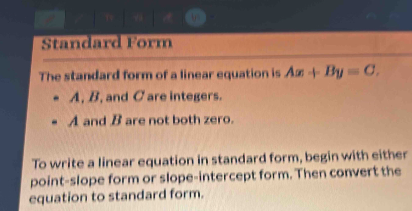 Standard Form 
The standard form of a linear equation is Ax+By=C.
A, B, and C are integers.
A and B are not both zero. 
To write a linear equation in standard form, begin with either 
point-slope form or slope-intercept form. Then convert the 
equation to standard form.