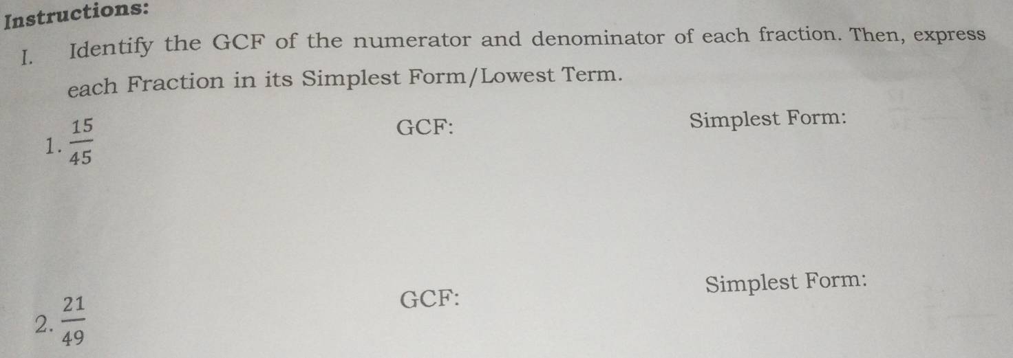 Instructions: 
I. Identify the GCF of the numerator and denominator of each fraction. Then, express 
each Fraction in its Simplest Form/Lowest Term. 
1.  15/45 
GCF: Simplest Form: 
GCF: Simplest Form: 
2.  21/49 