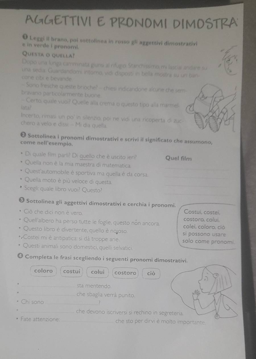 AGGETTIVI E PRONOMI DIMOSTRA
V Leggi il brano, poi sottolinea in rosso gli aggettivi dimostrativi
e in verde i pronomi.
Questa o quella?
Dopo una lunga camminata giunsi al rifugio. Stanchissimo, mi lascial andare su
una sedía. Guardandomi intórno, vidi disposti in bella mostra su un ban-
cone cibi e bevande.
- Sono fresche queste brioche? - chiesi indicandone alcune che se
bravano particolarmente buone.
- Certo, quale vuoi? Quelle alla crema o questo tipo alla marmel
lata?
Incerto, rimasi un poó in silenzio, poi ne vidi una ricoperta di zuc
chero a velo e dissi: -- Mi dia quella.
❷ Sottolinea i pronomi dimostrativi e scrivi il significato che assumono,
come nell'esempio.
Di quale film parli? Di quello che è uscito ier? Quel film
_
Quella non è la mia maestra di matematica.
Quest'automobile è sportiva ma quella è da corsa.
_
_
Quella moto è più veloce di questa.
_
Scegli: quale libro vuoi? Questo?
O Sottolinea gli aggettivi dimostrativi e cerchia i pronomi:
_
Ciò che dici non è vero.
Costui, costei,
costoro, colui.
Quell'aibero ha perso tutte le foglie, questo nón ancora. colei, coloro, cíò
Questo libro è divertente, quello è nojoso. si possono usare
Costei mi è antipatica: si dà troppe arie. solo come pronomi.
Questi animali sono domestici, quelli selvatici.
O Completa le frasi scegliendo i seguenti pronomi dimostrativi.
coloro costui colui costoro ciò
_sta mentendo.
. _che sbaglia verrà punito.
Chi sono_ ?
_che devono iscriversi si rechino in se
Fate attenzione: _che sto per dirvi è molto importante.