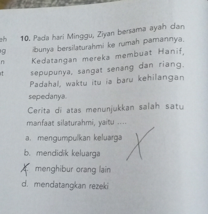 eh 10. Pada hari Minggu, Ziyan bersama ayah dan
g ibunya bersilaturahmi ke rumah pamannya.
n Kedatangan mereka membuat Hanif,
t sepupunya, sangat senang dan riang.
Padahal, waktu itu ia baru kehilangan
sepedanya.
Cerita di atas menunjukkan salah satu
manfaat silaturahmi, yaitu ....
a. mengumpulkan keluarga
b. mendidik keluarga
menghibur orang lain
d. mendatangkan rezeki