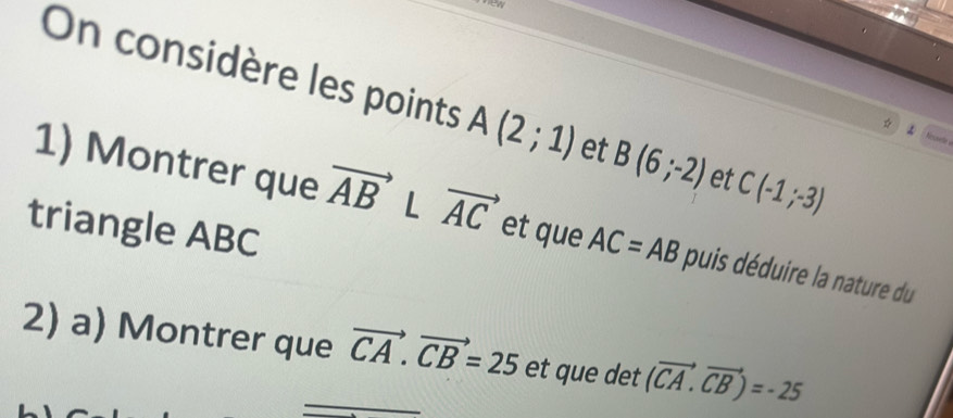 new 
On considère les points A(2;1) et B(6;-2) et C(-1;-3)
Nese 
1) Montrer que vector AB L vector AC et que AC=AB puis déduire la nature du 
triangle ABC
2) a) Montrer que vector CA.vector CB=25 et que det (vector CA.vector CB)=-25