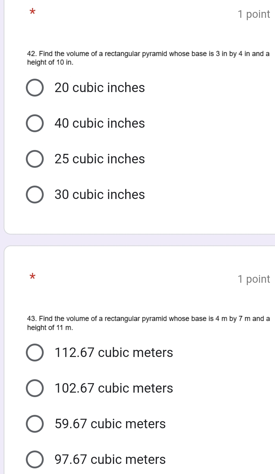 Find the volume of a rectangular pyramid whose base is 3 in by 4 in and a
height of 10 in.
20 cubic inches
40 cubic inches
25 cubic inches
30 cubic inches
*
1 point
43. Find the volume of a rectangular pyramid whose base is 4 m by 7 m and a
height of 11 m.
112.67 cubic meters
102.67 cubic meters
59.67 cubic meters
97.67 cubic meters