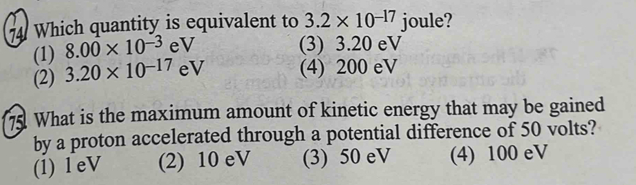 Which quantity is equivalent to 3.2* 10^(-17) joule?
(1) 8.00* 10^(-3) eV
(3) 3.20 eV
(2) 3.20* 10^(-17) eV (4) 200 eV
7 What is the maximum amount of kinetic energy that may be gained
by a proton accelerated through a potential difference of 50 volts?
(1) l eV (2) 10 eV (3) 50 eV (4) 100 eV