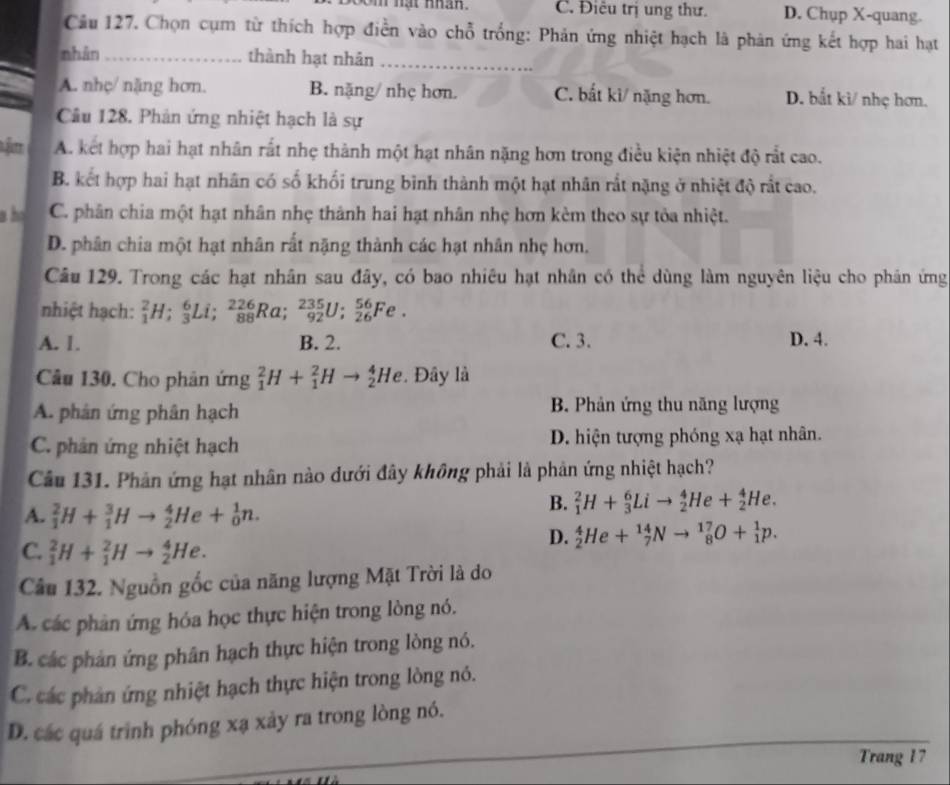 0m nạt nhân. C. Điêu trị ung thư. D. Chup X-quang.
Cầu 127. Chọn cụm từ thích hợp điền vào chỗ trống: Phản ứng nhiệt hạch là phản ứng kết hợp hai hạt
nhàn_ thành hạt nhản_
A. nhç/ năng hơn. B. nặng/ nhẹ hơn. C. bất ki/ nặng hơn. D. bắt kì/ nhẹ hơn.
Câu 128. Phản ứng nhiệt hạch là sự
A. kết hợp hai hạt nhân rất nhẹ thành một hạt nhân nặng hơn trong điều kiện nhiệt độ rất cao.
B. kết hợp hai hạt nhân có số khối trung bình thành một hạt nhân rắt nặng ở nhiệt độ rất cao.
h C. phân chia một hạt nhân nhẹ thành hai hạt nhân nhẹ hơn kèm theo sự tỏa nhiệt.
D. phân chia một hạt nhân rất nặng thành các hạt nhân nhẹ hơn.
Câu 129. Trong các hạt nhân sau đây, có bao nhiêu hạt nhân có thể dùng làm nguyên liệu cho phân ứng
nhiệt hạch: _1^2H;_3^6Li;_(88)^(226)Ra;_(92)^(235)U;_(26)^(56)Fe.
A. 1. B. 2. C. 3. D. 4.
Câu 130. Cho phân ứng _1^2H+_1^2Hto _2^4He.  Đây là
A. phân ứng phân hạch B. Phản ứng thu năng lượng
C. phản ứng nhiệt hạch D. hiện tượng phóng xạ hạt nhân.
Câu 131. Phản ứng hạt nhân nào dưới đây không phải là phản ứng nhiệt hạch?
A. _1^2H+_1^3Hto _2^4He+_0^1n.
B. _1^2H+_3^6Lito _2^4He+_2^4He.
C. _1^2H+_1^2Hto _2^4He.
D. _2^4He+_7^(14)Nto _8^(17)O+_1^1p.
Câu 132. Nguồn gốc của năng lượng Mặt Trời là do
A. các phân ứng hóa học thực hiện trong lòng nó.
B. các phản ứng phân hạch thực hiện trong lòng nó.
C. các phân ứng nhiệt hạch thực hiện trong lòng nó.
D. các quá trình phóng xạ xảy ra trong lòng nó.
Trang 17