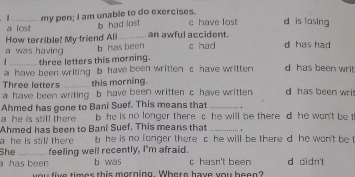 1 _my pen; I am unable to do exercises.
a lost
b had lost c have lost d is losing
How terrible! My friend Ali_ an awful accident.
a was having b has been c had
d has had
_three letters this morning.
a have been writing b have been written c have written d has been writ
Three letters _this morning.
a have been writing b have been written c have written d has been writ
Ahmed has gone to Bani Suef. This means that _.
a he is still there b he is no longer there c he will be there d he won't be t
Ahmed has been to Bani Suef. This means that _.
a he is still there b he is no longer there c he will be there d he won't be t
She _feeling well recently, I'm afraid.
a has been b was c hasn't been d didn't
you five times this morning. Where have you been?