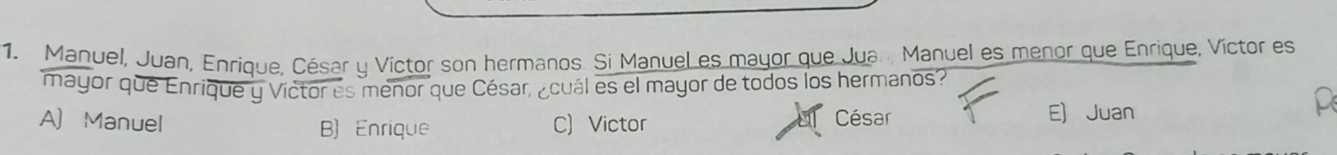 Manuel, Juan, Enrique, César y Víctor son hermanos. Si Manuel es mayor que Jua. Manuel es menor que Enrique, Víctor es
mayor que Enrique y Víctor es menor que César, ¿cuál es el mayor de todos los hermanos?
A) Manuel C) Victor César E) Juan
B) Enrique