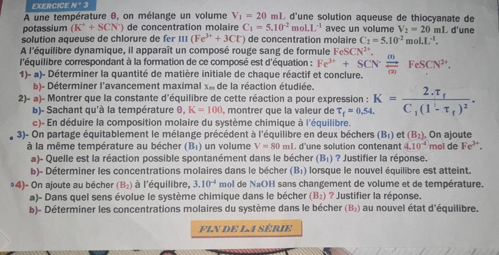 EXERCICE N°3
A une température 0, on mélange un volume V_1=20mL L d'une solution aqueuse de thiocyanate de
potassium (K^++SCN^-) de concentration molaire C_1=5.10^(-2)mol.L^(-1) avec un volume V_2=20mL d'une
solution aqueuse de chlorure de fer III (Fe^(3+)+3Cl^-) de concentration molaire C_2=5.10^(-2)mol.L^(-1).
A l'équilibre dynamique, il apparaît un composé rouge sang de formule FeSCN^(2+).
l'équilibre correspondant à la formation de ce composé est d'équation : Fe^(3+)+SCN^-xrightarrow (1)FeSCN^(2+).
1)- a)- Déterminer la quantité de matière initiale de chaque réactif et conclure.
b)- Déterminer l'avancement maximal x_m de la réaction étudiée.
2)- a)- Montrer que la constante d'équilibre de cette réaction a pour expression : K=frac 2.tau _fC_1(1-tau _f)^2.
b)- Sachant qu'à la température θ ,K=100 , montrer que la valeur de tau _fapprox 0,54.
c)- En déduire la composition molaire du système chimique à l'équilibre.
3)- On partage équitablement le mélange précédent à l'équilibre en deux béchers (B_1) et (B_2) On ajoute
à la même température au bécher (B_1) un volume V=80mL d'une solution contenant 4.10^(-4) n nol dé Fe^(3+).
a)- Quelle est la réaction possible spontanément dans le bécher (B_1) ? Justifier la réponse.
b)- Déterminer les concentrations molaires dans le bécher (B_1) lorsque le nouvel équilibre est atteint.
³4)- On ajoute au bécher (B_2) à l'équilibre, 3.10^(-4) mol de NaOH sans changement de volume et de température.
a)- Dans quel sens évolue le système chimique dans le bécher (B_2) ? Justifier la réponse.
b)- Déterminer les concentrations molaires du système dans le bécher (B_2) au nouvel état d'équilibre.
FIN dE LA SÉRIe