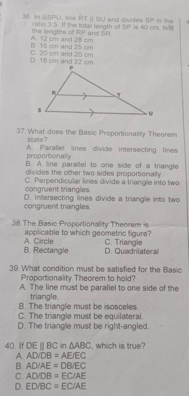 In △ SPU , line RT || SI and divides SP in the
ratio 3:5. If the total length of SP is 40 cm, find
the lengths of RP and SR.
A. 12 cm and 28 cm
B. 15 cm and 25 cm
C. 20 cm and 20 cm
D. 18 cm and 22 cm
37. What does the Basic Proportionality Theorem
state?
A. Parallel lines divide intersecting lines
proportionally.
B. A line parallel to one side of a triangle
divides the other two sides proportionally.
C. Perpendicular lines divide a triangle into two
congruent triangles.
D. Intersecting lines divide a triangle into two
congruent triangles.
38.The Basic Proportionality Theorem is
applicable to which geometric figure?
A. Circle C. Triangle
B. Rectangle D. Quadrilateral
39. What condition must be satisfied for the Basic
Proportionality Theorem to hold?
A. The line must be parallel to one side of the
triangle.
B. The triangle must be isosceles.
C. The triangle must be equilateral.
D. The triangle must be right-angled.
40. If DEparallel BC in △ ABC , which is true?
A. AD/DB=AE/EC
B. AD/AE=DB/EC
C. AD/DB=EC/AE
D. ED/BC=EC/AE