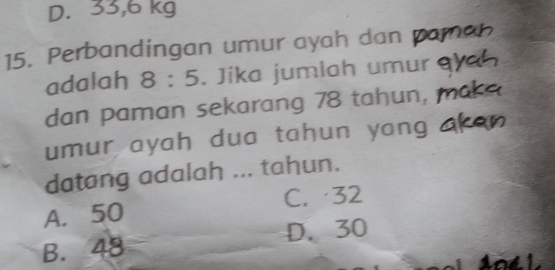 D. 33,6 kg
15. Perbandingan umur ayah dan
adalah 8:5. Jíka jumlah umur
dan paman sekarang 78 tahun,
umur ayah dua tahun yong 
datang adalah ... tahun.
C. 32
A. 50
D. 30
B. 48