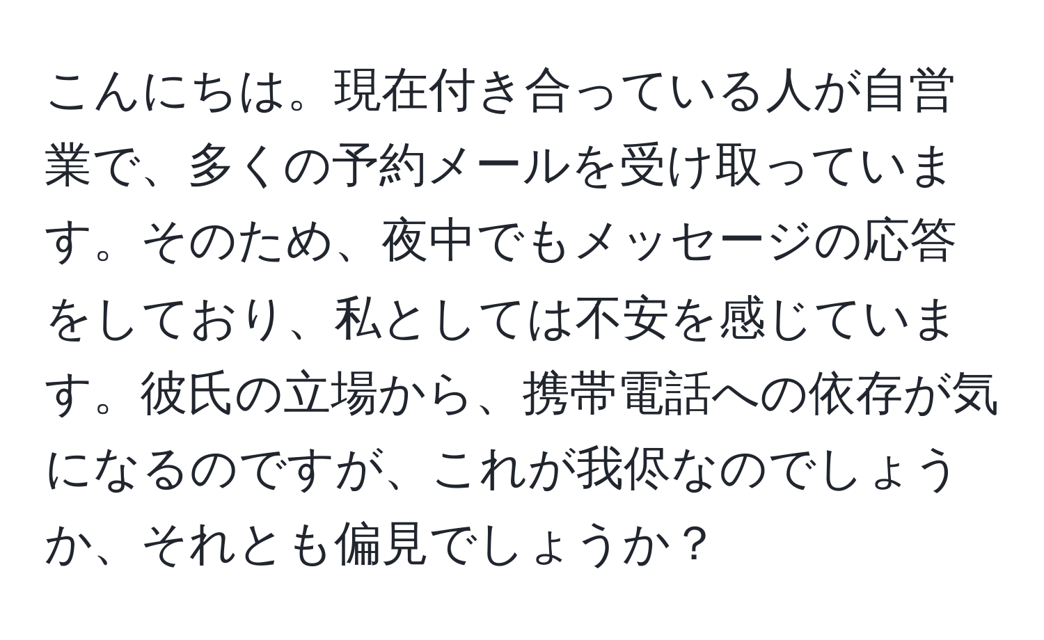 こんにちは。現在付き合っている人が自営業で、多くの予約メールを受け取っています。そのため、夜中でもメッセージの応答をしており、私としては不安を感じています。彼氏の立場から、携帯電話への依存が気になるのですが、これが我侭なのでしょうか、それとも偏見でしょうか？