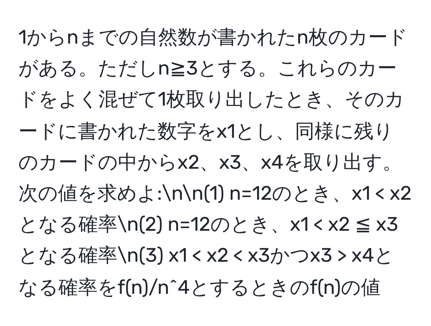 1からnまでの自然数が書かれたn枚のカードがある。ただしn≧3とする。これらのカードをよく混ぜて1枚取り出したとき、そのカードに書かれた数字をx1とし、同様に残りのカードの中からx2、x3、x4を取り出す。次の値を求めよ:nn(1) n=12のとき、x1 < x2となる確率n(2) n=12のとき、x1 < x2 ≦ x3となる確率n(3) x1 < x2 < x3かつx3 > x4となる確率をf(n)/n^4とするときのf(n)の値