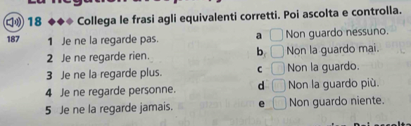 Collega le frasi agli equivalenti corretti. Poi ascolta e controlla.
a □
187 1 Je ne la regarde pas. Non guardo nessuno.
b
2 Je ne regarde rien. □ Non la guardo mai.
C □ 
3 Je ne la regarde plus. Non la guardo.
d □ 
4 Je ne regarde personne. Non la guardo più.
e
5 Je ne la regarde jamais. □ Non guardo niente.