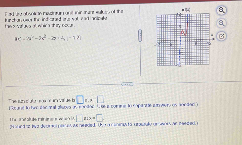 Find the absolute maximum and minimum values of the
function over the indicated interval, and indicate
the x-values at which they occur.
f(x)=2x^3-2x^2-2x+4;[-1,2]
The absolute maximum value is □ at x=□ .
(Round to two decimal places as needed. Use a comma to separate answers as needed.)
The absolute minimum value is □ at x=□ .
(Round to two decimal places as needed. Use a comma to separate answers as needed.)