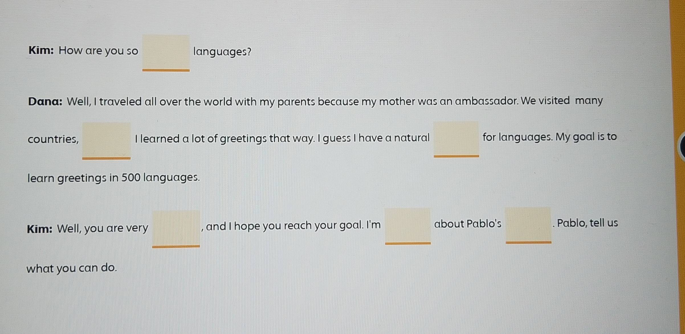 Kim: How are you so languages? 
_ 
Dana: Well, I traveled all over the world with my parents because my mother was an ambassador. We visited many 
countries, I learned a lot of greetings that way. I guess I have a natural for languages. My goal is to 
_ 
_ 
learn greetings in 500 languages. 
_ 
_ 
Kim: Well, you are very , and I hope you reach your goal. I'm 
about Pablo's Pablo, tell us 
_ 
what you can do.