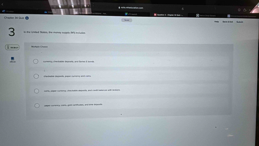 ● ez1o.mheducation.com
A LT1 Launch
M Question 3 - Chapter 34 Quiz -._. 4 Aat or Dray C a
Chapter 34 Quiz Saved Help Save & Exit Submit
3 In the United States, the money supply (M1) includes
S ∞3 Multiple Choice
currency, checkable deposits, and Series E bonds.
checkable deposits, paper currency and coins.
coins, paper currency, checkable deposits, and credit balances with brokers.
paper currency, coins, gold certificates, and time deposits.