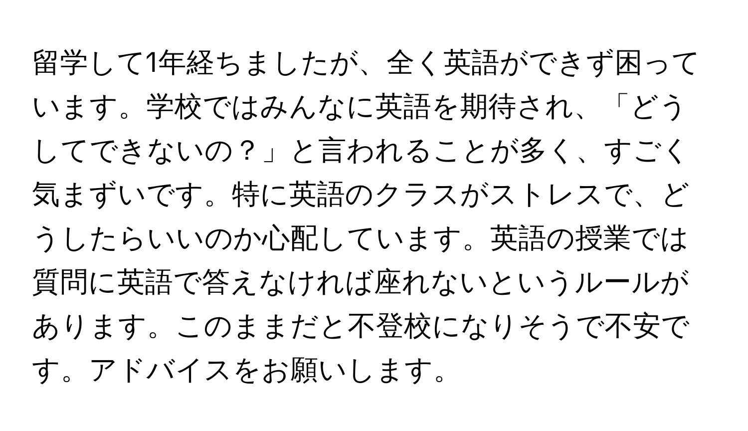 留学して1年経ちましたが、全く英語ができず困っています。学校ではみんなに英語を期待され、「どうしてできないの？」と言われることが多く、すごく気まずいです。特に英語のクラスがストレスで、どうしたらいいのか心配しています。英語の授業では質問に英語で答えなければ座れないというルールがあります。このままだと不登校になりそうで不安です。アドバイスをお願いします。