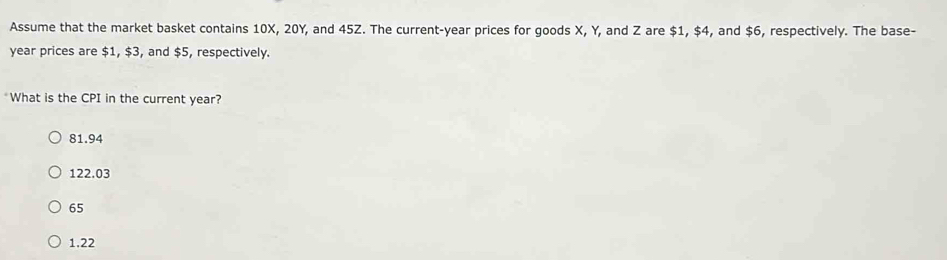 Assume that the market basket contains 10X, 20Y, and 45Z. The current- year prices for goods X, Y, and Z are $1, $4, and $6, respectively. The base-
year prices are $1, $3, and $5, respectively.
*What is the CPI in the current year?
81.94
122.03
65
1.22