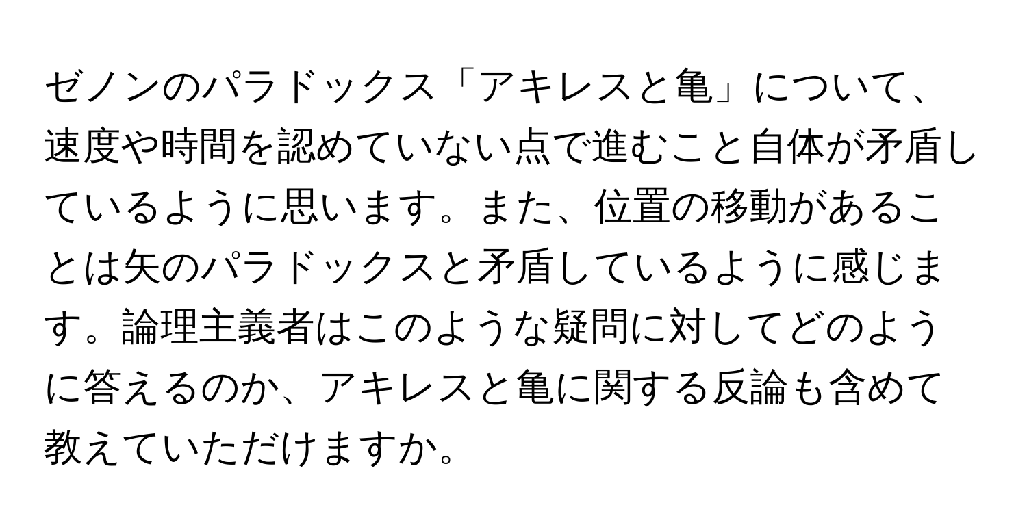 ゼノンのパラドックス「アキレスと亀」について、速度や時間を認めていない点で進むこと自体が矛盾しているように思います。また、位置の移動があることは矢のパラドックスと矛盾しているように感じます。論理主義者はこのような疑問に対してどのように答えるのか、アキレスと亀に関する反論も含めて教えていただけますか。