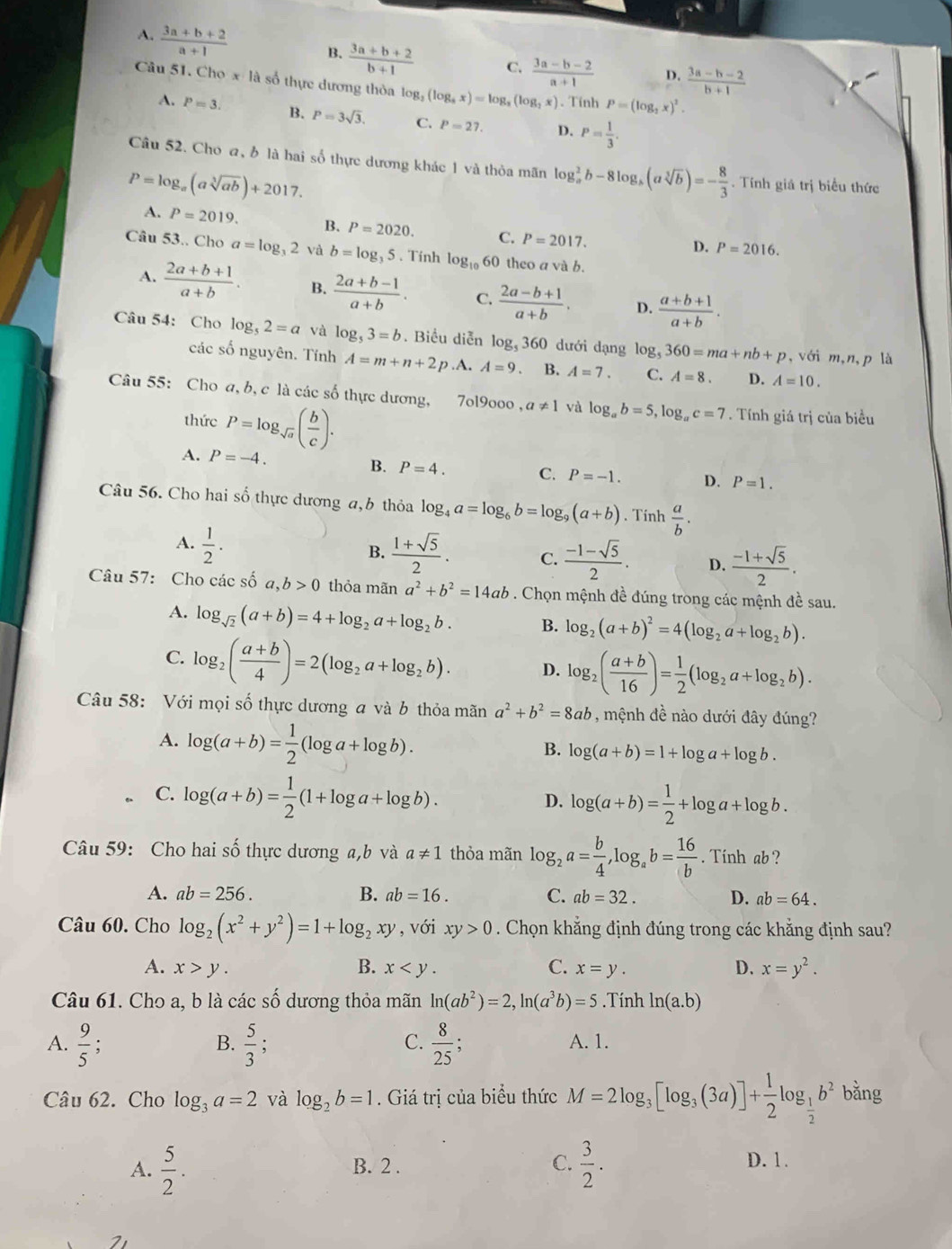 A.  (3a+b+2)/a+1 
B.  (3a+b+2)/b+1  C.  (3a-b-2)/a+1  D.  (3a-b-2)/b+1 
Câu 51. Cho x là số thực dương thỏa log _2(log _3x)=log _3(log _2x).Tính P=(log _2x)^2.
A. P=3. B. P=3sqrt(3). C. P=27. D. P= 1/3 .
Câu 52. Cho a, ở là hai số thực dương khác 1 và thỏa mãn log _a^(2b-8log _a)(asqrt[3](b))=- 8/3 . Tính giá trị biểu thức
P=log _a(asqrt[3](ab))+2017.
A. P=2019. B. P=2020. C. P=2017.
D. P=2016.
Câu 53.. Cho a=log _32 và b=log _35. Tính log _1060 theo a và b.
A.  (2a+b+1)/a+b . B.  (2a+b-1)/a+b . C.  (2a-b+1)/a+b . D.  (a+b+1)/a+b .
Câu 54: Cho log _52=a và log _53=b. Biểu diễn log, 360 dưới dạng log _5360=ma+nb+p , với m,n,p là
các số nguyên. Tính A=m+n+2p .A. A=9. B. A=7. C. A=8. D. A=10.
Câu 55: Cho a, b, c là các số thực dương, 7ol9000 , a!= 1 và log _ab=5,log _ac=7. Tính giá trị của biểu
thức P=log _sqrt(a)( b/c ).
A. P=-4. B. P=4. C. P=-1. D. P=1.
Câu 56. Cho hai số thực dương a, b thỏa log _4a=log _6b=log _9(a+b). Tính  a/b .
A.  1/2 .
B.  (1+sqrt(5))/2 . C.  (-1-sqrt(5))/2 . D.  (-1+sqrt(5))/2 .
Câu 57: Cho các số a, ,b>0 thỏa mãn a^2+b^2=14ab. Chọn mệnh đề đúng trong các mệnh đề sau.
A. log _sqrt(2)(a+b)=4+log _2a+log _2b. B. log _2(a+b)^2=4(log _2a+log _2b).
C. log _2( (a+b)/4 )=2(log _2a+log _2b). D. log _2( (a+b)/16 )= 1/2 (log _2a+log _2b).
Câu 58: Với mọi số thực dương a và b thỏa mãn a^2+b^2=8ab , mệnh đề nào dưới đây đúng?
A. log (a+b)= 1/2 (log a+log b).
B. log (a+b)=1+log a+log b.
C. log (a+b)= 1/2 (1+log a+log b). log (a+b)= 1/2 +log a+log b.
D.
Câu 59: Cho hai số thực dương a,b và a!= 1 thỏa mãn log _2a= b/4 ,log _ab= 16/b . Tinh ab ?
A. ab=256. B. ab=16. C. ab=32. D. ab=64.
Câu 60. Cho log _2(x^2+y^2)=1+log _2xy , với xy>0. Chọn khẳng định đúng trong các khẳng định sau?
A. x>y. B. x C. x=y. D. x=y^2.
Câu 61. Cho a, b là các số dương thỏa mãn ln (ab^2)=2,ln (a^3b)=5.Tính ln (a.b)
B.
C.
A.  9/5 ;  5/3 ;  8/25 ; A. 1.
Câu 62. Cho log _3a=2 và log _2b=1. Giá trị của biểu thức M=2log _3[log _3(3a)]+ 1/2 log _ 1/2 b^2 bằng
A.  5/2 . B. 2 . C.  3/2 . D. 1.
2