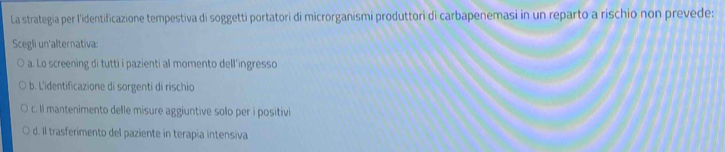 La strategia per l'identificazione tempestiva di soggetti portatori di microrganismi produttori di carbapenemasi in un reparto a rischio non prevede:
Scegli un'alternativa:
a. Lo screening di tutti i pazienti al momento dell’ingresso
b. L'identificazione di sorgenti di rischio
c. Il mantenimento delle misure aggiuntive solo per i positivi
d. Il trasferimento del paziente in terapia intensiva