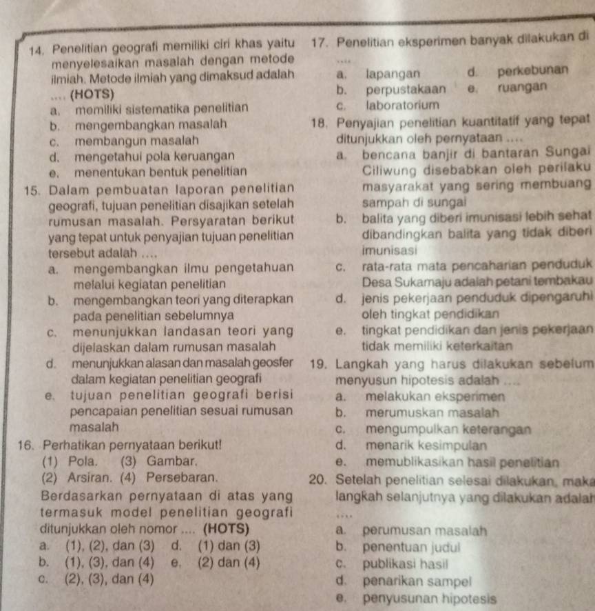 Penelitian geografi memiliki ciri khas yaitu 17. Penelitian eksperimen banyak dilakukan di
menyelesaikan masalah dengan metode
ilmiah. Metode ilmiah yang dimaksud adalah a. lapangan d perkebunan
... (HOTS) b. perpustakaan e. ruangan
a. memiliki sistematika penelitian c. laboratorium
b. mengembangkan masalah 18. Penyajian penelitian kuantitatif yang tepat
c. membangun masalah ditunjukkan oleh pernyataan ....
d. mengetahui pola keruangan a. bencana banjir di bantaran Sungai
e. menentukan bentuk penelitian Ciliwung disebabkan oleh perilaku
15. Dalam pembuatan laporan penelitian masyarakat yang sering membuang
geografi, tujuan penelitian disajikan setelah sampah di sungai
rumusan masalah. Persyaratan berikut b. balita yang diberi imunisasi lebih sehat
yang tepat untuk penyajian tujuan penelitian dibandingkan balita yang tidak diber 
tersebut adalah .... imunisasi
a. mengembangkan ilmu pengetahuan c. rata-rata mata pencaharian penduduk
melalui kegiatan penelitian Desa Sukamaju adaiah petani tembakau
b. mengembangkan teori yang diterapkan d. jenis pekerjaan penduduk dipengaruhi
pada penelitian sebelumnya oleh tingkat pendidikan
c. menunjukkan landasan teori yang e. tingkat pendidikan dan jenis pekerjaan
dijelaskan dalam rumusan masalah tidak memiliki keterkaitan
d. menunjukkan alasan dan masalah geosfer 19. Langkah yang harus dilakukan sebelum
dalam kegiatan penelitian geografi menyusun hipotesis adalah ....
e. tujuan penelitian geografi berisi a. melakukan eksperimen
pencapaian penelitian sesuai rumusan b. merumuskan masalah
masalah c. mengumpulkan keterangan
16. Perhatikan pernyataan berikut! d. menarik kesimpulan
(1) Pola. (3) Gambar. e. memublikasikan hasil penelitian
(2) Arsiran. (4) Persebaran. 20. Setelah penelitian selesai dilakukan, mak
Berdasarkan pernyataan di atas yang langkah selanjutnya yang dilakukan adalah
termasuk model penelitian geografi
ditunjukkan oleh nomor .... (HOTS) a. perumusan masalah
a. (1), (2), dan (3) d. (1) dan (3) b. penentuan judul
b. (1), (3) , dan (4) e. (2) dan (4) c. publikasi hasil
c. (2), (3) , dan (4) d. penarikan sampel
e. penyusunan hipotesis