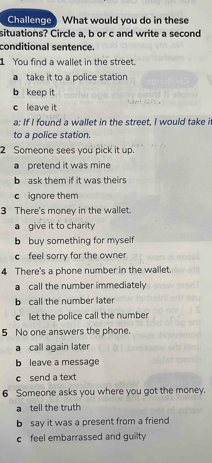 Challenge) What would you do in these
situations? Circle a, b or c and write a second
conditional sentence.
1 You find a wallet in the street.
a take it to a police station
b keep it
c leave it
a: If I found a wallet in the street, I would take it
to a police station.
2 Someone sees you pick it up.
a pretend it was mine
b ask them if it was theirs
c ignore them
3 There's money in the wallet.
a give it to charity
b buy something for myself 
c feel sorry for the owner
4 There's a phone number in the wallet.
a call the number immediately
b call the number later
c let the police call the number
5 No one answers the phone.
a call again later
b leave a message
c send a text
6 Someone asks you where you got the money.
a tell the truth
b say it was a present from a friend
c feel embarrassed and guilty