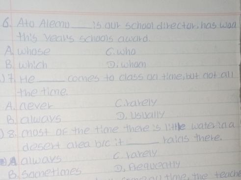 Ato Aleanu_ is our school director, has wadk
this years schools award.
A. whose G. who
B. which ①; whoeh
)7. He_ coomes to class oa ticne, but cot all
the time.
A. never C. rarely
B. always D. Usually
)8. chost of the tione there is little wateriaa
dosert area bic it_ raius there.
always C. rarely
B. sacnetiones , Brequeatly
moooc)tine, the teache