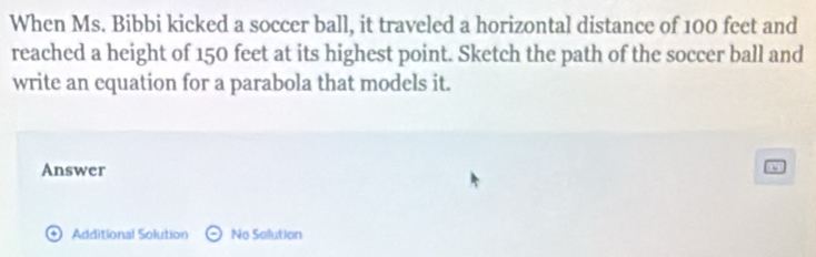 When Ms. Bibbi kicked a soccer ball, it traveled a horizontal distance of 100 feet and 
reached a height of 150 feet at its highest point. Sketch the path of the soccer ball and 
write an equation for a parabola that models it. 
Answer 
+ Additional Solution No Solution