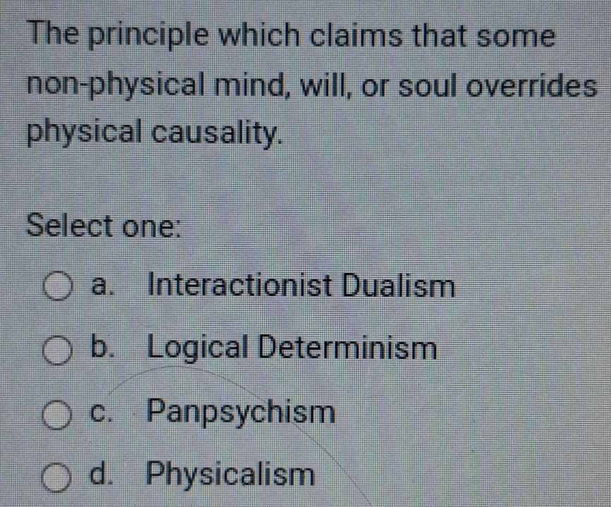 The principle which claims that some
non-physical mind, will, or soul overrides
physical causality.
Select one:
a. Interactionist Dualism
b. Logical Determinism
c. Panpsychism
d. Physicalism