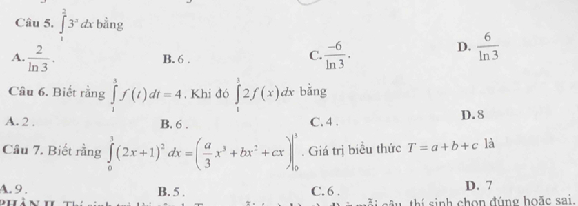 ∈tlimits _1^(23^x)dx bằng
A.  2/ln 3 .  (-6)/ln 3 .
D.  6/ln 3 
B. 6.
C.
Câu 6. Biết rằng ∈tlimits _1^(3f(t)dt=4. Khi đó ∈tlimits _1^32f(x)dx bằng
A. 2. B. 6. C. 4. D. 8
Câu 7. Biết rằng ∈tlimits _0^3(2x+1)^2)dx=( a/3 x^3+bx^2+cx)|_0^3. Giá trị biểu thức T=a+b+c là
A. 9. B. 5. C. 6. D. 7
nhà n ãi câu thí sinh chọn đúng hoặc sai.