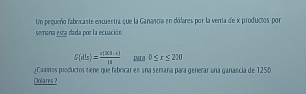 Un pequeño fabricante encuentra que la Ganancia en dólares por la venta de x productos por 
semana esta dada por la ecuación:
G(dls)= (x(300-x))/10  para 0≤ x≤ 200
¿Cuantos productos tiene que fabricar en una semana para generar una ganancia de 1250
Dolares ?