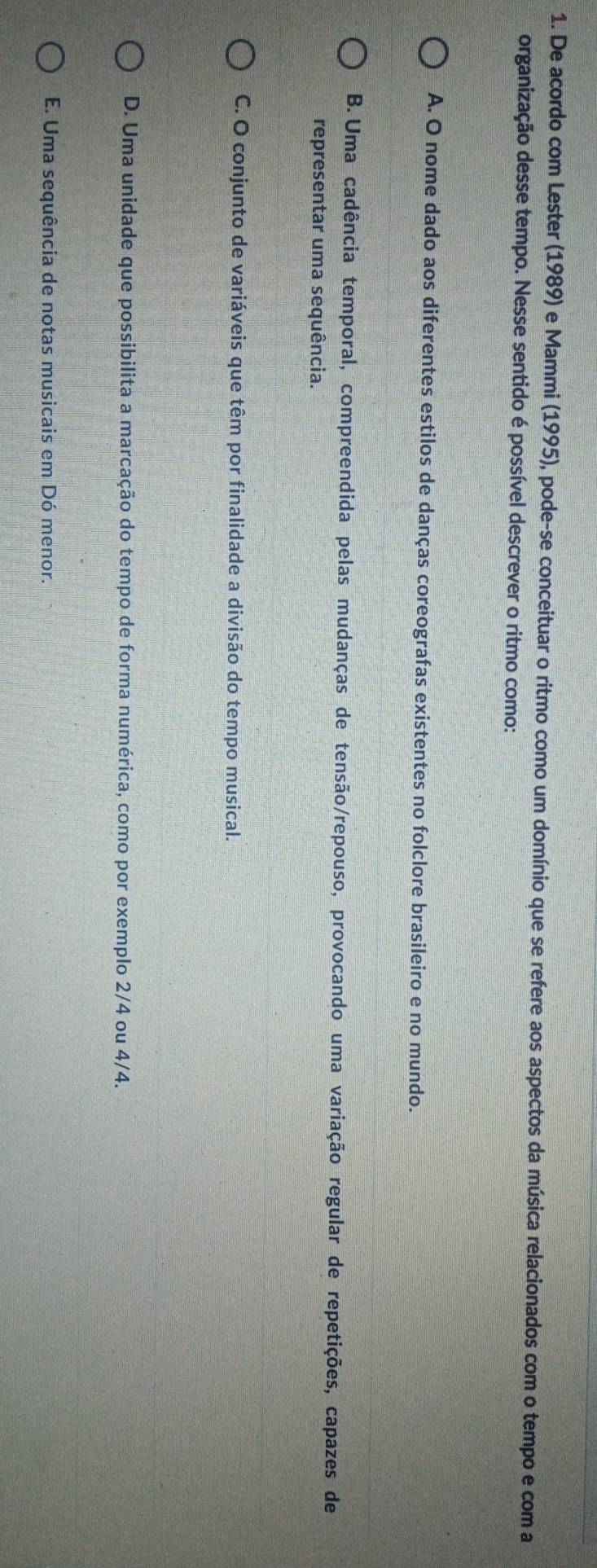 De acordo com Lester (1989) e Mammi (1995), pode-se conceituar o ritmo como um domínio que se refere aos aspectos da música relacionados com o tempo e com a
organização desse tempo. Nesse sentido é possível descrever o ritmo como:
A. O nome dado aos diferentes estilos de danças coreografas existentes no folclore brasileiro e no mundo.
B. Uma cadência temporal, compreendida pelas mudanças de tensão/repouso, provocando uma variação regular de repetições, capazes de
representar uma sequência.
C. O conjunto de variáveis que têm por finalidade a divisão do tempo musical.
D. Uma unidade que possibilita a marcação do tempo de forma numérica, como por exemplo 2/4 ou 4/4.
E. Uma sequência de notas musicais em Dó menor.