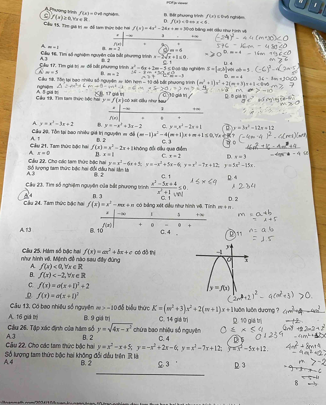 PDF.js viewer
Phương trình f(x)=0vhat 0
C f(x)≥ 0,forall x∈ R. nghiệm. B. Bất phương trình f(x)≤ 0vdelta nghiệm.
D. f(x)<0</tex> Leftrightarrow x<6.
Câu 15. Tìm giá trị m để tam thức bậc hai f(x)=4x^2-24x+m+30 có bảng xét dầu như hình vẽ
r -∞ 3 +∞
f(x) +
*
B. m=2
A. m=1 x-2sqrt(x)+1≤ 0.
m=6
D. m=
Câu 16. Tìm số nghiệm nguyên của bắt phương trình
A.3 B. 2
C. 1 D. 4
Câu 17. Tìm giá trị m để bắt phương trình x^2-6x+2m-5≤ 0 có tập nghiệm S=[a;b]vdi ab=5
a m=5
B. m=2
m=-3
D. m=4
Câu 18. Tồn tại bao nhiêu số nguyên # lớn hơn - 10 để bắt phương trình (m^2+1)x^2+2(m+3)x+1
nghiệm
A. 5 giá trị B 17 giá trị C. 10 giá trị
Câu 19. Tìm tam thức bậc hai y=f(x) có xét dấu như sau
x -∞ 2 +∞
f(x) + 0 +
A. y=x^2-3x+2 B. y=-x^2+3x-2 C. y=x^2-2x+1 D y=3x^2-12x+12
Câu 20. Tồn tại bao nhiêu giá trị nguyên m để (m-1)x^2-4(m+1)x+m+1≤ 0 VrèR?
A. 1 B. 2 C. 3
Câu 21. Tam thức bậc hai f(x)=x^2-2x+1 không đổi dầu qua điểm
A. x=0 B. x=1 C. x=2
D. x=3
Câu 22. Cho các tam thức bậc hai y=x^2-6x+5;y=-x^2+5x-6;y=x^2-7x+12;y=5x^2-15x.
Số lượng tam thức bậc hai đồi dấu hai lần là
A.3 B. 2 C. 1
D. 4
Câu 23. Tìm số nghiệm nguyên của bắt phương trình *==++∠ 0.
4 B. 3 C. 1
D. 2
Câu 24. Tam thức bậc hai f(x)=x^2-mx+n có bảng xét dấu như hình vẽ. Tính m+n.
A. 13
D
Câu 25. Hàm số bậc hai f(x)=ax^2+bx+c có đồ thị 
như hình vẽ. Mệnh đề nào sau đây đúng
A. f(x)<0,forall x∈ R
B. f(x)
C. f(x)=a(x+1)^2+2
_D. f(x)=a(x+1)^2
Câu 13. Có bao nhiêu số nguyên m>-10 để biểu thức K=(m^2+3)x^2+2(m+1)x+1 luôn luôn dương ?
A. 16 giá trị B. 9 giá trị C. 14 giá trị D. 10 giá trị
Câu 26. Tập xác định của hàm số y=sqrt(4x-x^2) chứa bao nhiêu số nguyên
A.3 B. 2 C. 4
D 5
Câu 22. Cho các tam thức bậc hai y=x^2-x+5;y=-x^2+2x-6;y=x^2-7x+12; y=x^2-5x+12.
Số lượng tam thức bậc hai không đổi dấu trên R là
A.4 B. 2 C. 3 D. 3
_
:/oamath.com/2024/10/luven-kv-nang-toan