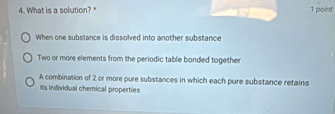 What is a solution? * 1 point
When one substance is dissolved into another substance
Two or more elements from the periodic table bonded together
A combination of 2 or more pure substances in which each pure substance retains
its individual chemical properties