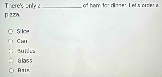 There's only a _of ham for dinner. Let's order a
pizza.
Slice
Can
Bottles
Glass
Bars