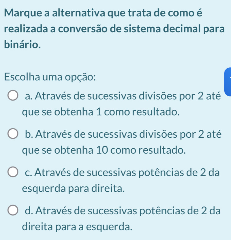 Marque a alternativa que trata de como é
realizada a conversão de sistema decimal para
binário.
Escolha uma opção:
a. Através de sucessivas divisões por 2 até
que se obtenha 1 como resultado.
b. Através de sucessivas divisões por 2 até
que se obtenha 10 como resultado.
c. Através de sucessivas potências de 2 da
esquerda para direita.
d. Através de sucessivas potências de 2 da
direita para a esquerda.