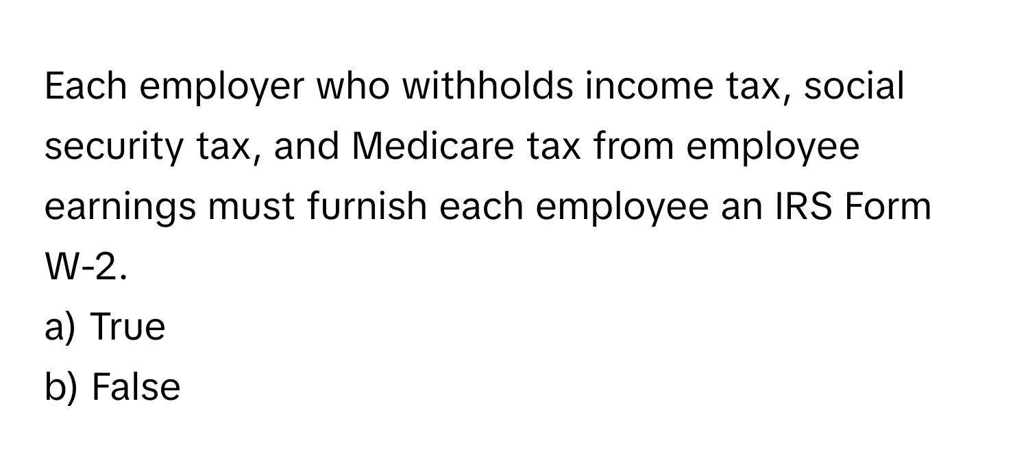 Each employer who withholds income tax, social security tax, and Medicare tax from employee earnings must furnish each employee an IRS Form W-2. 

a) True 
b) False