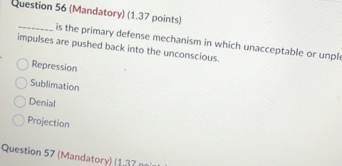 (Mandatory) (1.37 points)
_is the primary defense mechanism in which unacceptable or unpl
impulses are pushed back into the unconscious.
Repression
Sublimation
Denial
Projection
Question 57 (Mandatory) (1,37 n