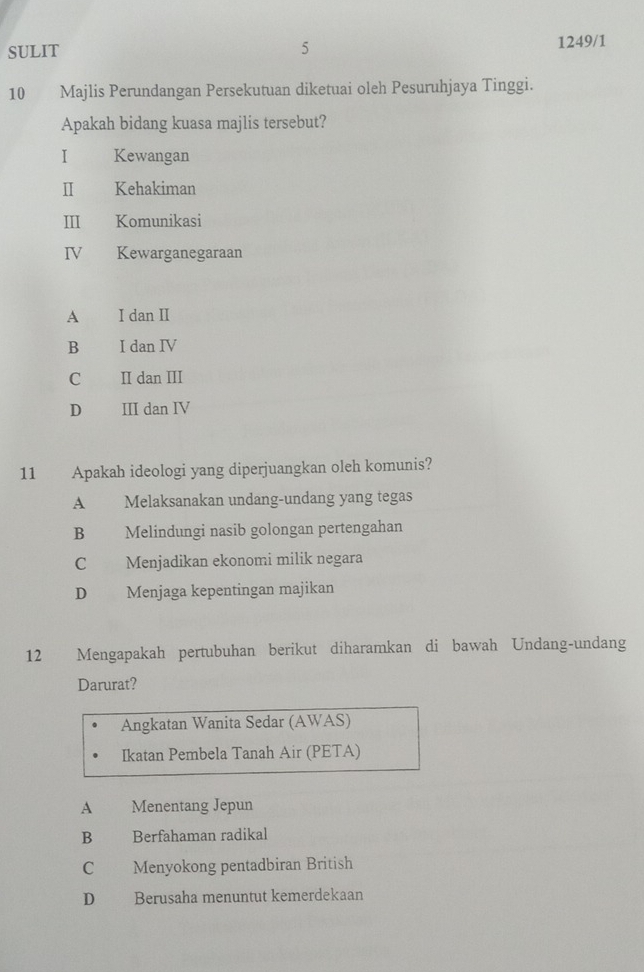 SULIT 5 1249/1
10 Majlis Perundangan Persekutuan diketuai oleh Pesuruhjaya Tinggi.
Apakah bidang kuasa majlis tersebut?
I Kewangan
Ⅱ Kehakiman
III Komunikasi
IV Kewarganegaraan
A I dan II
B I dan IV
C II dan III
D III dan IV
11 Apakah ideologi yang diperjuangkan oleh komunis?
A Melaksanakan undang-undang yang tegas
B Melindungi nasib golongan pertengahan
C Menjadikan ekonomi milik negara
D Menjaga kepentingan majikan
12 Mengapakah pertubuhan berikut diharamkan di bawah Undang-undang
Darurat?
Angkatan Wanita Sedar (AWAS)
Ikatan Pembela Tanah Air (PETA)
A Menentang Jepun
B Berfahaman radikal
C Menyokong pentadbiran British
D Berusaha menuntut kemerdekaan