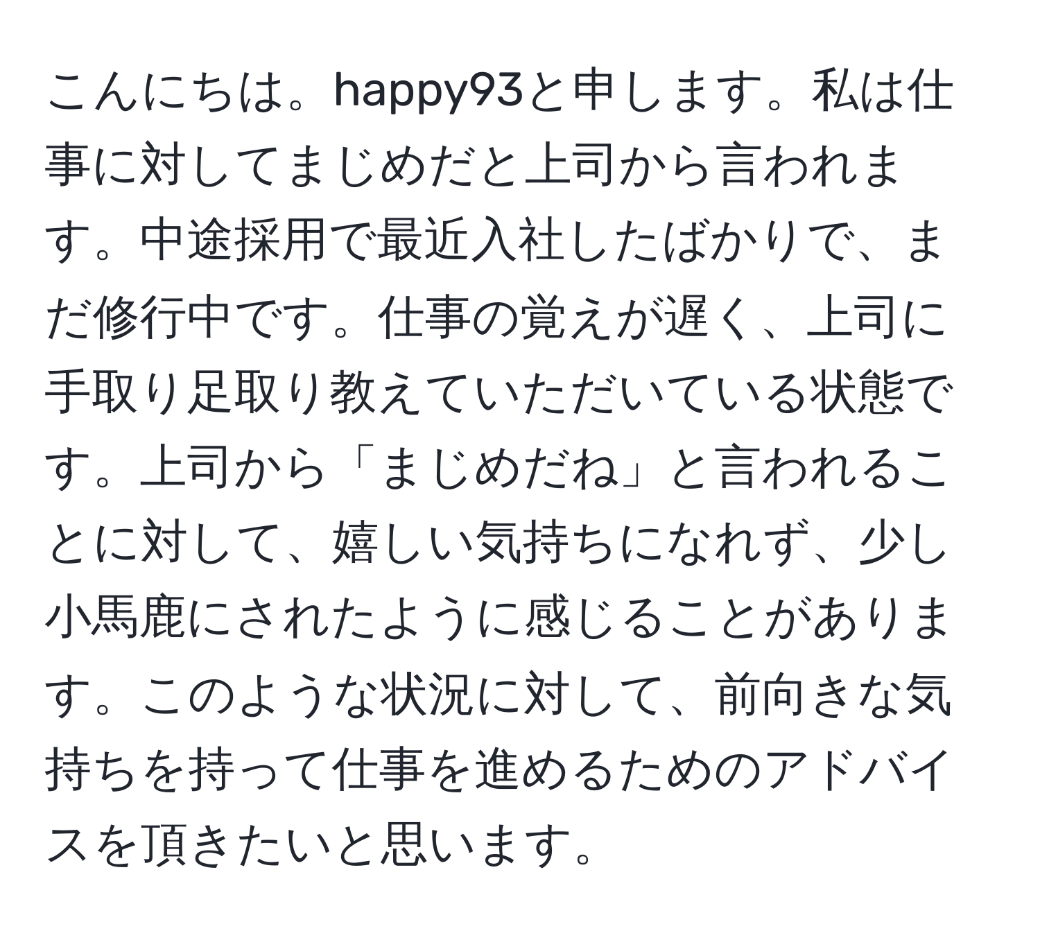 こんにちは。happy93と申します。私は仕事に対してまじめだと上司から言われます。中途採用で最近入社したばかりで、まだ修行中です。仕事の覚えが遅く、上司に手取り足取り教えていただいている状態です。上司から「まじめだね」と言われることに対して、嬉しい気持ちになれず、少し小馬鹿にされたように感じることがあります。このような状況に対して、前向きな気持ちを持って仕事を進めるためのアドバイスを頂きたいと思います。